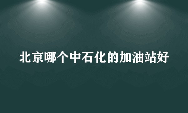 北京哪个中石化的加油站好