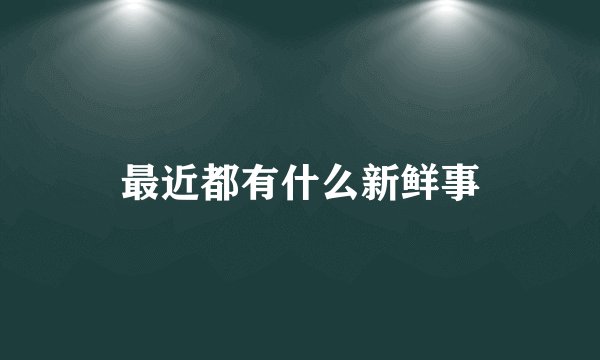 最近都有什么新鲜事