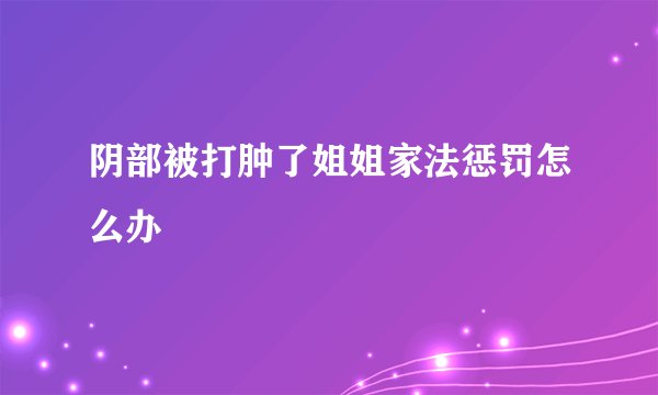 阴部被打肿了姐姐家法惩罚怎么办