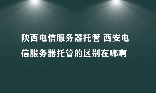 陕西电信服务器托管 西安电信服务器托管的区别在哪啊