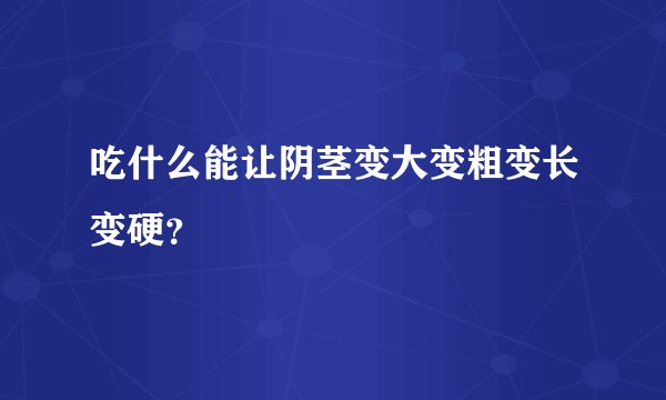 吃什么能让阴茎变大变粗变长变硬？