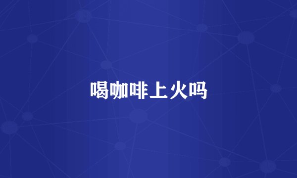 喝咖啡上火吗