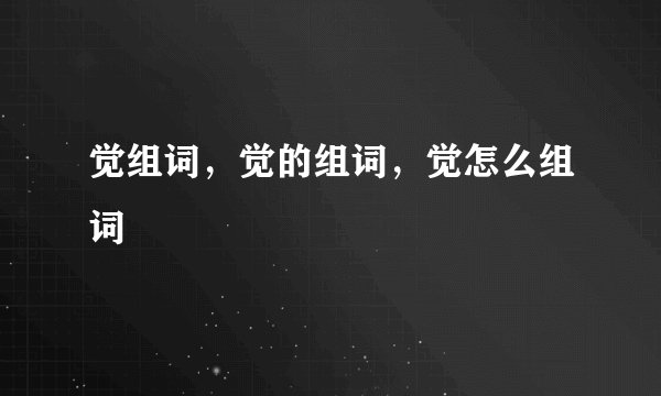 觉组词，觉的组词，觉怎么组词