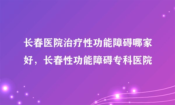 长春医院治疗性功能障碍哪家好，长春性功能障碍专科医院