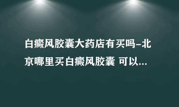 白癜风胶囊大药店有买吗-北京哪里买白癜风胶囊 可以在网上药店买吗