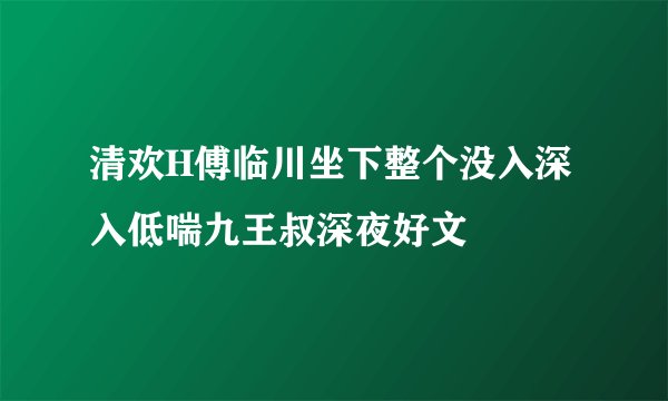 清欢H傅临川坐下整个没入深入低喘九王叔深夜好文