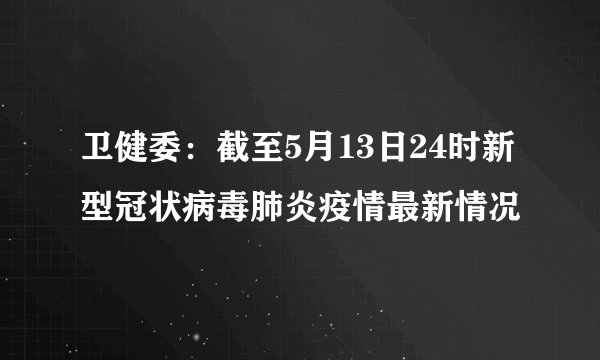 卫健委：截至5月13日24时新型冠状病毒肺炎疫情最新情况
