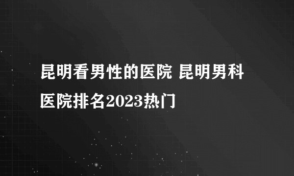 昆明看男性的医院 昆明男科医院排名2023热门