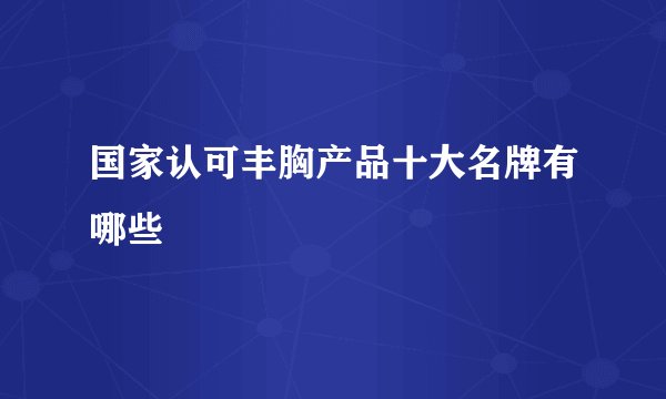 国家认可丰胸产品十大名牌有哪些
