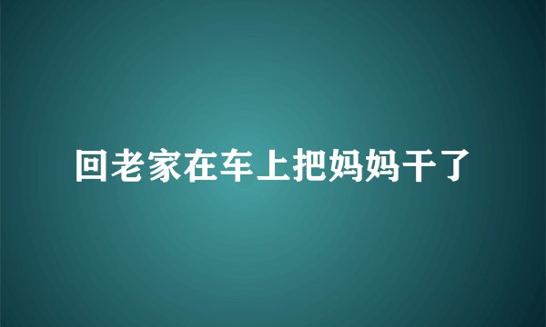回老家在车上把妈妈干了