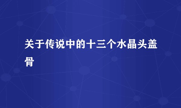 关于传说中的十三个水晶头盖骨