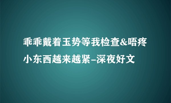 乖乖戴着玉势等我检查&唔疼小东西越来越紧-深夜好文