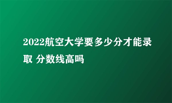 2022航空大学要多少分才能录取 分数线高吗