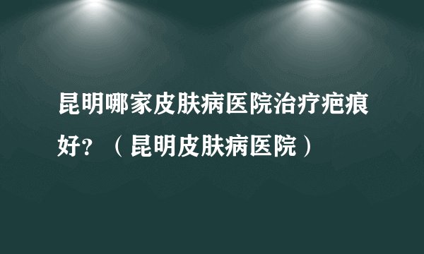 昆明哪家皮肤病医院治疗疤痕好?(昆明皮肤病医院)