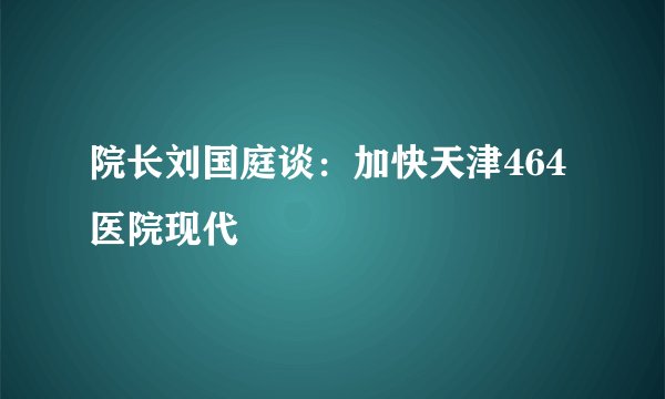 院长刘国庭谈：加快天津464医院现代