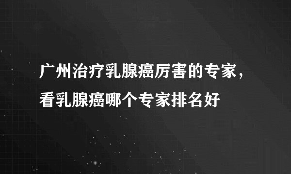 广州治疗乳腺癌厉害的专家,看乳腺癌哪个专家排名好