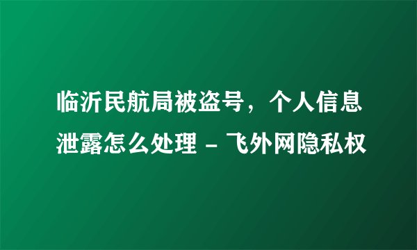 临沂民航局被盗号，个人信息泄露怎么处理 - 飞外网隐私权