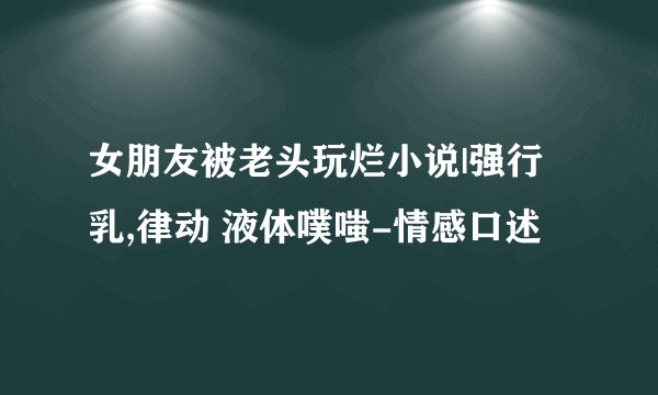 女朋友被老头玩烂小说|强行 乳,律动 液体噗嗤-情感口述