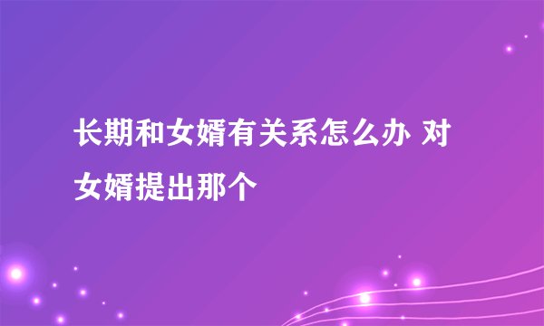 长期和女婿有关系怎么办 对女婿提出那个