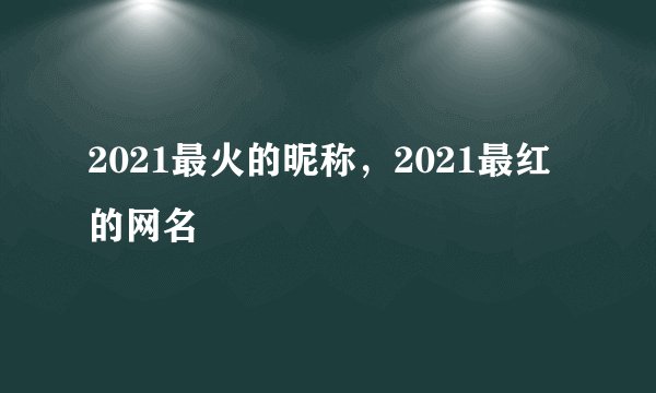 2021最火的昵称，2021最红的网名