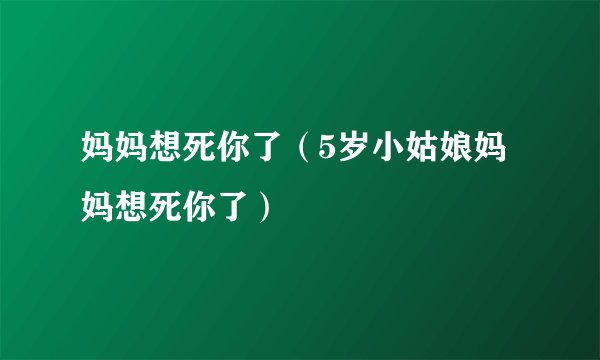 妈妈想死你了（5岁小姑娘妈妈想死你了）