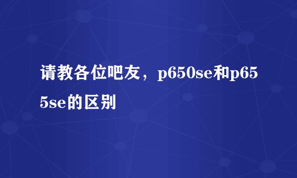 请教各位吧友，p650se和p655se的区别