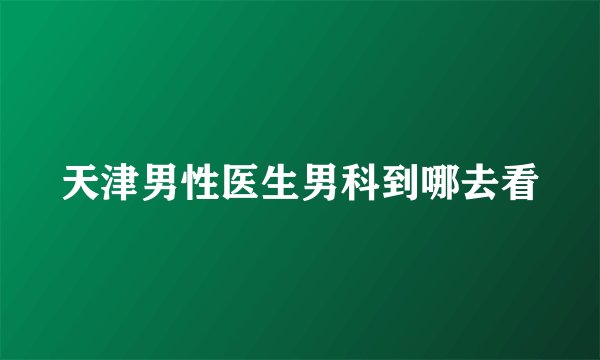 天津男性医生男科到哪去看