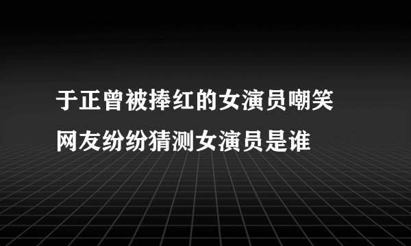 于正曾被捧红的女演员嘲笑 网友纷纷猜测女演员是谁