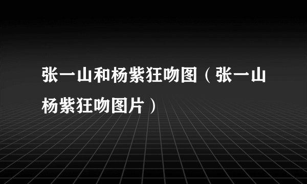 张一山和杨紫狂吻图（张一山杨紫狂吻图片）