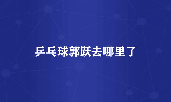 乒乓球郭跃去哪里了
