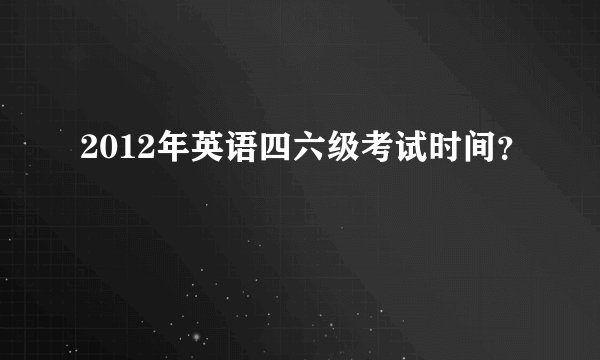 2012年英语四六级考试时间？
