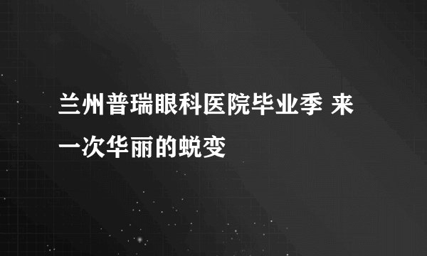 兰州普瑞眼科医院毕业季 来一次华丽的蜕变