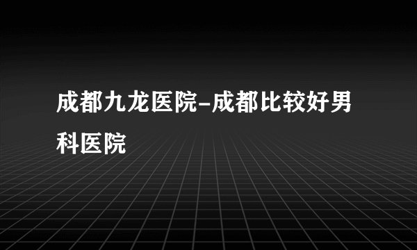 成都九龙医院-成都比较好男科医院