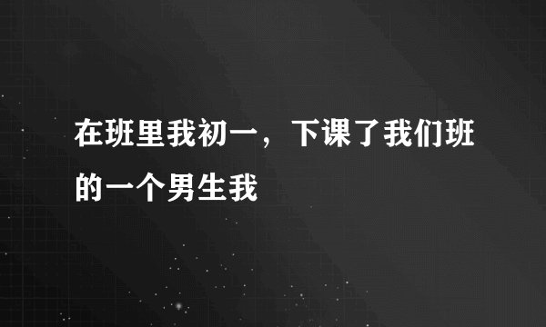 在班里我初一，下课了我们班的一个男生我