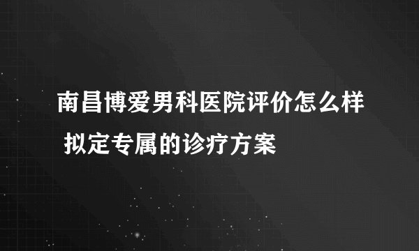 南昌博爱男科医院评价怎么样 拟定专属的诊疗方案