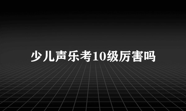 少儿声乐考10级厉害吗