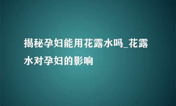 揭秘孕妇能用花露水吗_花露水对孕妇的影响