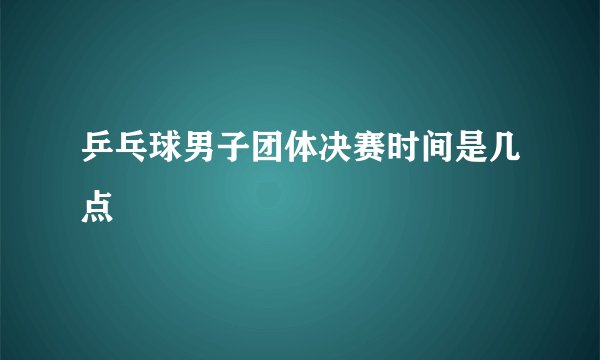 乒乓球男子团体决赛时间是几点