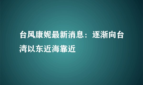 台风康妮最新消息:逐渐向台湾以东近海靠近