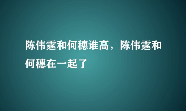 陈伟霆和何穗谁高，陈伟霆和何穗在一起了