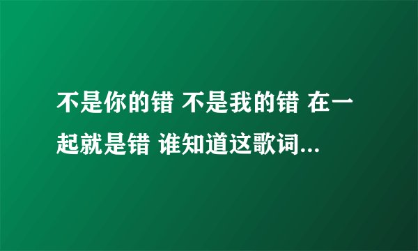 不是你的错 不是我的错 在一起就是错 谁知道这歌词的歌名？