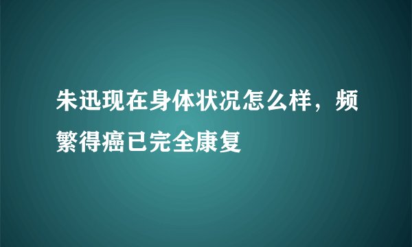 朱迅现在身体状况怎么样，频繁得癌已完全康复