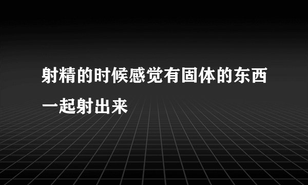 射精的时候感觉有固体的东西一起射出来