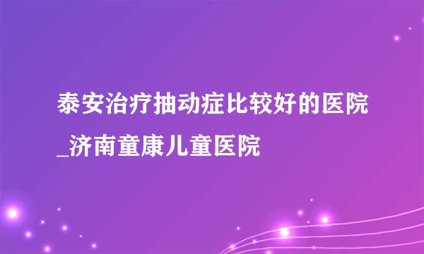泰安治疗抽动症比较好的医院_济南童康儿童医院