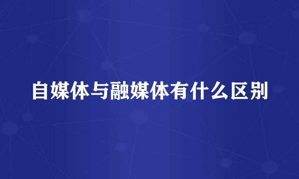 自媒体与融媒体有什么区别