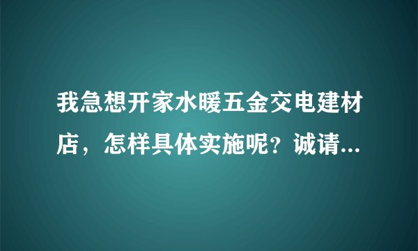 我急想开家水暖五金交电建材店，怎样具体实施呢？诚请专业人士与我合作一定愉快！