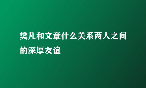 樊凡和文章什么关系两人之间的深厚友谊