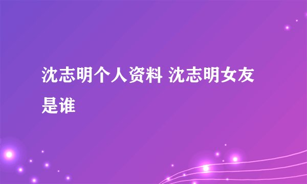 沈志明个人资料 沈志明女友是谁