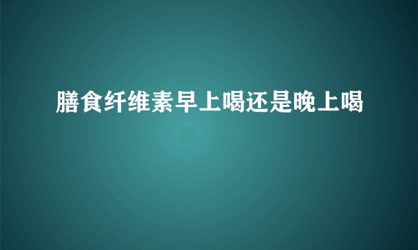 膳食纤维素早上喝还是晚上喝