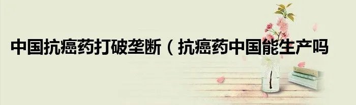 中国抗癌药打破垄断（抗癌药中国能生产吗